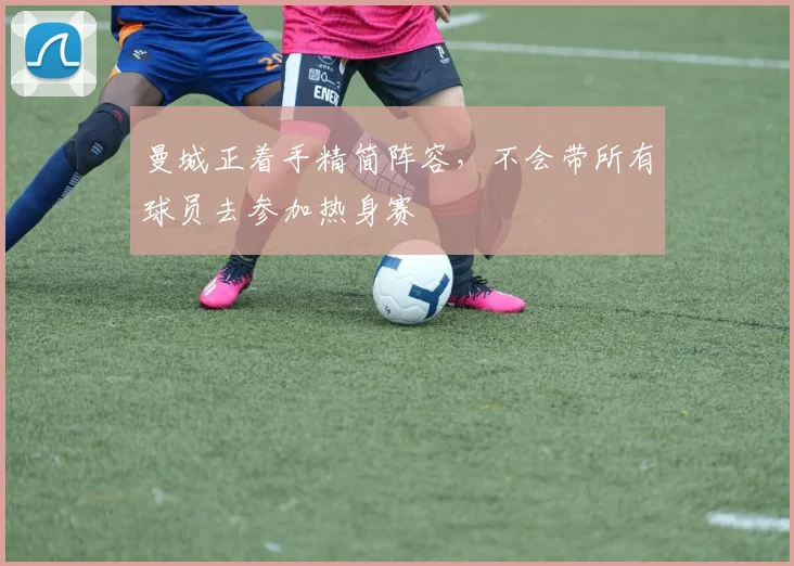 曼城正着手精简阵容，不会带所有球员去参加热身赛
